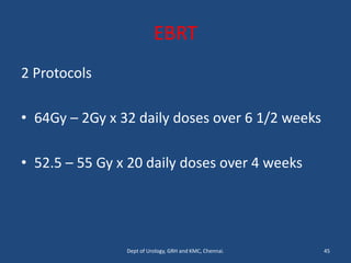 EBRT
2 Protocols
• 64Gy – 2Gy x 32 daily doses over 6 1/2 weeks
• 52.5 – 55 Gy x 20 daily doses over 4 weeks
45
Dept of Urology, GRH and KMC, Chennai.
 