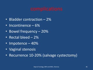 complications
• Bladder contraction – 2%
• Incontinence – 6%
• Bowel frequency – 20%
• Rectal bleed – 2%
• Impotence – 40%
• Vaginal stenosis
• Recurrence 10-20% (salvage cystectomy)
46
Dept of Urology, GRH and KMC, Chennai.
 