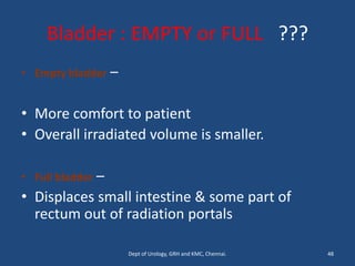 Bladder : EMPTY or FULL ???
• Empty bladder –
• More comfort to patient
• Overall irradiated volume is smaller.
• Full bladder –
• Displaces small intestine & some part of
rectum out of radiation portals
48
Dept of Urology, GRH and KMC, Chennai.
 