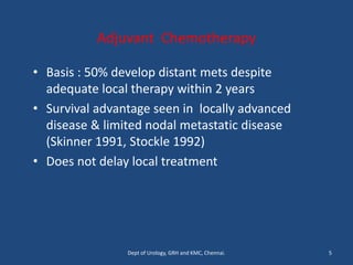 Adjuvant Chemotherapy
• Basis : 50% develop distant mets despite
adequate local therapy within 2 years
• Survival advantage seen in locally advanced
disease & limited nodal metastatic disease
(Skinner 1991, Stockle 1992)
• Does not delay local treatment
5
Dept of Urology, GRH and KMC, Chennai.
 