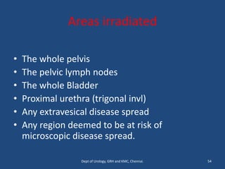 Areas irradiated
• The whole pelvis
• The pelvic lymph nodes
• The whole Bladder
• Proximal urethra (trigonal invl)
• Any extravesical disease spread
• Any region deemed to be at risk of
microscopic disease spread.
54
Dept of Urology, GRH and KMC, Chennai.
 