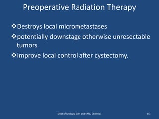 Preoperative Radiation Therapy
❖Destroys local micrometastases
❖potentially downstage otherwise unresectable
tumors
❖improve local control after cystectomy.
55
Dept of Urology, GRH and KMC, Chennai.
 