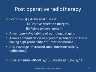 Post operative radiotherapy
Indications – i) Extravesical disease
ii) Positive resection margins
iii) Pelvic LN involvement
• Advantage – Availability of pathologic staging
• Allows administration of adjuvant irradiation to those
having high probability of tumor recurrence
• Disadvantage- increased small intestine toxicity
(adhesions).
• Dose schedule- 40-50 Gy/ 5-6 weeks @ 1.8-2Gy/ #
56
Dept of Urology, GRH and KMC, Chennai.
 