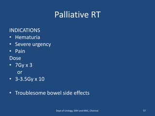 Palliative RT
INDICATIONS
• Hematuria
• Severe urgency
• Pain
Dose
• 7Gy x 3
or
• 3-3.5Gy x 10
• Troublesome bowel side effects
57
Dept of Urology, GRH and KMC, Chennai.
 