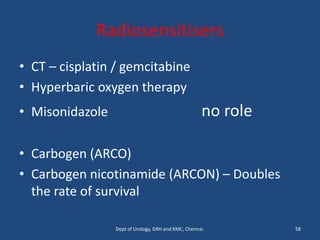 Radiosensitisers
• CT – cisplatin / gemcitabine
• Hyperbaric oxygen therapy
• Misonidazole no role
• Carbogen (ARCO)
• Carbogen nicotinamide (ARCON) – Doubles
the rate of survival
58
Dept of Urology, GRH and KMC, Chennai.
 