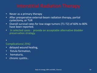 Interstitial Radiation Therapy
• Never as a primary therapy
• After preoperative external-beam radiation therapy, partial
cystectomy, or TUR
• Overall survival rates for low-stage tumors (T1-T2) of 60% to 80%
have been reported.
• In selected cases - provide an acceptable alternative bladder
preservation strategy.
•
Complications( 25%)
• delayed wound healing,
• fistula formation,
• hematuria,
• chronic cystitis..
59
Dept of Urology, GRH and KMC, Chennai.
 