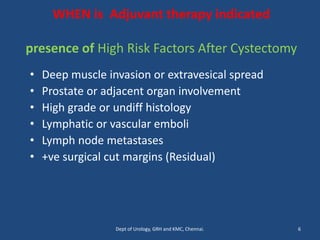 WHEN is Adjuvant therapy indicated
presence of High Risk Factors After Cystectomy
• Deep muscle invasion or extravesical spread
• Prostate or adjacent organ involvement
• High grade or undiff histology
• Lymphatic or vascular emboli
• Lymph node metastases
• +ve surgical cut margins (Residual)
6
Dept of Urology, GRH and KMC, Chennai.
 
