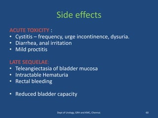 Side effects
ACUTE TOXICITY :
• Cystitis – frequency, urge incontinence, dysuria.
• Diarrhea, anal irritation
• Mild proctitis
LATE SEQUELAE:
• Teleangiectasia of bladder mucosa
• Intractable Hematuria
• Rectal bleeding
• Reduced bladder capacity
60
Dept of Urology, GRH and KMC, Chennai.
 