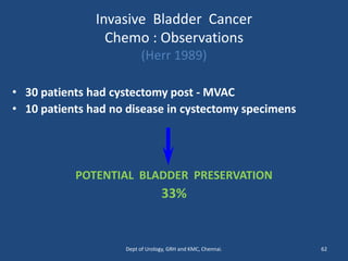 Invasive Bladder Cancer
Chemo : Observations
(Herr 1989)
• 30 patients had cystectomy post - MVAC
• 10 patients had no disease in cystectomy specimens
POTENTIAL BLADDER PRESERVATION
33%
62
Dept of Urology, GRH and KMC, Chennai.
 