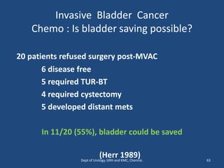 Invasive Bladder Cancer
Chemo : Is bladder saving possible?
20 patients refused surgery post-MVAC
6 disease free
5 required TUR-BT
4 required cystectomy
5 developed distant mets
In 11/20 (55%), bladder could be saved
(Herr 1989) 63
Dept of Urology, GRH and KMC, Chennai.
 