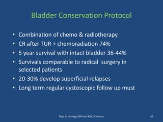 Bladder Conservation Protocol
• Combination of chemo & radiotherapy
• CR after TUR + chemoradiation 74%
• 5 year survival with intact bladder 36-44%
• Survivals comparable to radical surgery in
selected patients
• 20-30% develop superficial relapses
• Long term regular cystoscopic follow up must
65
Dept of Urology, GRH and KMC, Chennai.
 