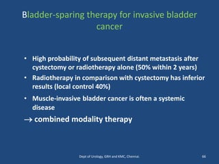 Bladder-sparing therapy for invasive bladder
cancer
• High probability of subsequent distant metastasis after
cystectomy or radiotherapy alone (50% within 2 years)
• Radiotherapy in comparison with cystectomy has inferior
results (local control 40%)
• Muscle-invasive bladder cancer is often a systemic
disease
→ combined modality therapy
66
Dept of Urology, GRH and KMC, Chennai.
 