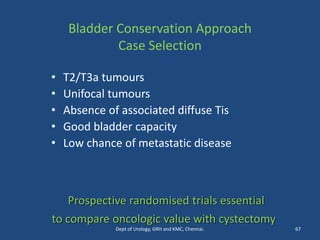 Bladder Conservation Approach
Case Selection
• T2/T3a tumours
• Unifocal tumours
• Absence of associated diffuse Tis
• Good bladder capacity
• Low chance of metastatic disease
Prospective randomised trials essential
to compare oncologic value with cystectomy
67
Dept of Urology, GRH and KMC, Chennai.
 