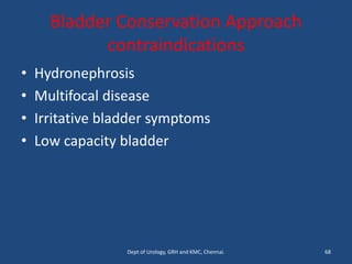 Bladder Conservation Approach
contraindications
• Hydronephrosis
• Multifocal disease
• Irritative bladder symptoms
• Low capacity bladder
68
Dept of Urology, GRH and KMC, Chennai.
 