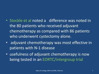 • Stockle et al noted a difference was noted in
the 80 patients who received adjuvant
chemotherapy as compared with 86 patients
who underwent cystectomy alone.
• adjuvant chemotherapy was most effective in
patients with N-1 disease
• usefulness of adjuvant chemotherapy is now
being tested in an EORTC/intergroup trial
7
Dept of Urology, GRH and KMC, Chennai.
 