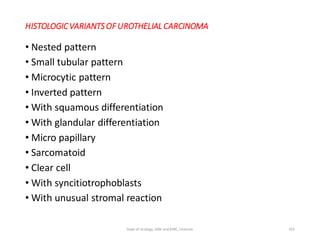 HISTOLOGICVARIANTS OF UROTHELIAL CARCINOMA
• Nested pattern
• Small tubular pattern
• Microcytic pattern
• Inverted pattern
• With squamous differentiation
• With glandular differentiation
• Micro papillary
• Sarcomatoid
• Clear cell
• With syncitiotrophoblasts
• With unusual stromal reaction
101
Dept of Urology, GRH and KMC, Chennai.
 