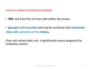 CLEAR CELLVARIANTOFUROTHELIAL CARCINOMA
• 70% -will have foci of clear cells within the tumor.
• glycogen-rich vacuoles and may be confused with metastatic
clear cell carcinoma of the kidney.
Clear cell variant does not a significantly worse prognosis for
urothelial cancers
104
Dept of Urology, GRH and KMC, Chennai.
 