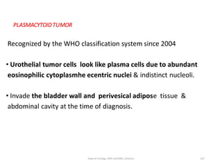 PLASMACYTOIDTUMOR
Recognized by the WHO classification system since 2004
• Urothelial tumor cells look like plasma cells due to abundant
eosinophilic cytoplasmhe ecentric nuclei & indistinct nucleoli.
• Invade the bladder wall and perivesical adipose tissue &
abdominal cavity at the time of diagnosis.
107
Dept of Urology, GRH and KMC, Chennai.
 