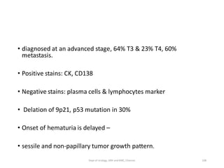 • diagnosed at an advanced stage, 64% T3 & 23% T4, 60%
metastasis.
• Positive stains: CK, CD138
• Negative stains: plasma cells & lymphocytes marker
• Delation of 9p21, p53 mutation in 30%
• Onset of hematuria is delayed –
• sessile and non-papillary tumor growth pattern.
108
Dept of Urology, GRH and KMC, Chennai.
 