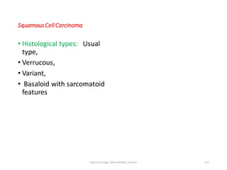 SquamousCell Carcinoma
• Histological types: Usual
type,
• Verrucous,
• Variant,
• Basaloid with sarcomatoid
features
117
Dept of Urology, GRH and KMC, Chennai.
 