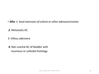 • DDx: 1. local extension of colonic or other adenocarcinoma
2. Metastatic AC
3. Villous adenoma
4. Non urachal AC of bladder with
mucinous or colloidal histology
132
Dept of Urology, GRH and KMC, Chennai.
 