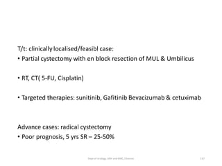 T/t: clinically localised/feasibl case:
• Partial cystectomy with en block resection of MUL & Umbilicus
• RT, CT( 5-FU, Cisplatin)
• Targeted therapies: sunitinib, Gafitinib Bevacizumab & cetuximab
Advance cases: radical cystectomy
• Poor prognosis, 5 yrs SR – 25-50%
137
Dept of Urology, GRH and KMC, Chennai.
 
