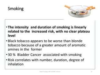 Smoking
•The intensity and duration of smoking is linearly
related to the increased risk, with no clear plateau
level
•Black tobacco appears to be worse than blonde
tobacco because of a greater amount of aromatic
amines in the former
•30 % Bladder Cancer associated with smoking
•Risk correlates with number, duration, degree of
inhalation
14
Dept of Urology, GRH and KMC, Chennai.
 