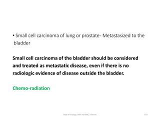 • Small cell carcinoma of lung or prostate- Metastasized to the
bladder
Small cell carcinoma of the bladder should be considered
and treated as metastatic disease, even if there is no
radiologic evidence of disease outside the bladder.
Chemo-radiation
143
Dept of Urology, GRH and KMC, Chennai.
 