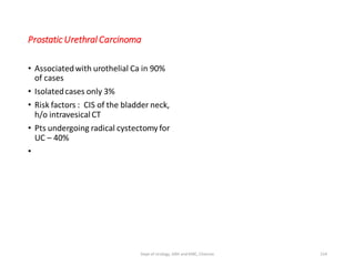 Prostatic Urethral Carcinoma
• Associatedwith urothelial Ca in 90%
of cases
• Isolatedcases only 3%
• Risk factors : CIS of the bladder neck,
h/o intravesicalCT
• Pts undergoing radical cystectomy for
UC – 40%
•
154
Dept of Urology, GRH and KMC, Chennai.
 