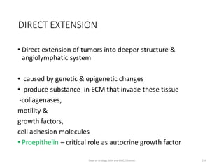 DIRECT EXTENSION
• Direct extension of tumors into deeper structure &
angiolymphatic system
• caused by genetic & epigenetic changes
• produce substance in ECM that invade these tissue
-collagenases,
motility &
growth factors,
cell adhesion molecules
• Proepithelin – critical role as autocrine growth factor
159
Dept of Urology, GRH and KMC, Chennai.
 