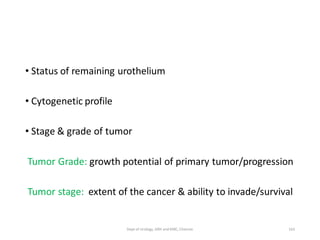 • Status of remaining urothelium
• Cytogenetic profile
• Stage & grade of tumor
Tumor Grade: growth potential of primary tumor/progression
Tumor stage: extent of the cancer & ability to invade/survival
163
Dept of Urology, GRH and KMC, Chennai.
 