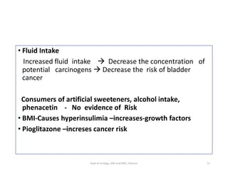 • Fluid Intake
Increased fluid intake  Decrease the concentration of
potential carcinogens  Decrease the risk of bladder
cancer
Consumers of artificial sweeteners, alcohol intake,
phenacetin - No evidence of Risk
• BMI-Causes hyperinsulimia –increases-growth factors
• Pioglitazone –increses cancer risk
21
Dept of Urology, GRH and KMC, Chennai.
 