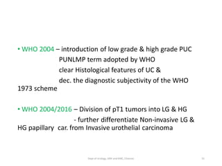 • WHO 2004 – introduction of low grade & high grade PUC
PUNLMP term adopted by WHO
clear Histological features of UC &
dec. the diagnostic subjectivity of the WHO
1973 scheme
• WHO 2004/2016 – Division of pT1 tumors into LG & HG
- further differentiate Non-invasive LG &
HG papillary car. from Invasive urothelial carcinoma
31
Dept of Urology, GRH and KMC, Chennai.
 