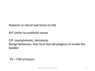 Posterior or lateral wall (close to UO)
R/F similar to urothelial cancer
C/F- asymptomatic, Hematuria
Benign behaviour, may recur but not progress or invade the
bladder
T/t – TUR of lesions
65
Dept of Urology, GRH and KMC, Chennai.
 