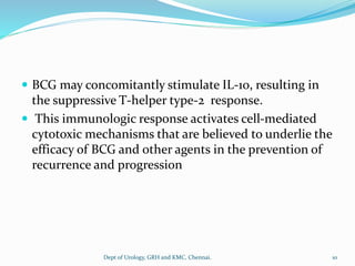  BCG may concomitantly stimulate IL-10, resulting in
the suppressive T-helper type-2 response.
 This immunologic response activates cell-mediated
cytotoxic mechanisms that are believed to underlie the
efficacy of BCG and other agents in the prevention of
recurrence and progression
10
Dept of Urology, GRH and KMC, Chennai.
 