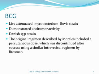 BCG
 Live attenuated mycobacterium Bovis strain
 Demonstrated antitumor activity
 Danish 1331 strain
 The original regimen described by Morales included a
percutaneous dose, which was discontinued after
success using a similar intravesical regimen by
Brosman
11
Dept of Urology, GRH and KMC, Chennai.
 