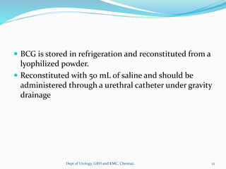  BCG is stored in refrigeration and reconstituted from a
lyophilized powder.
 Reconstituted with 50 mL of saline and should be
administered through a urethral catheter under gravity
drainage
12
Dept of Urology, GRH and KMC, Chennai.
 