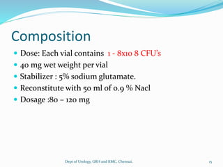 Composition
 Dose: Each vial contains 1 - 8x10 8 CFU’s
 40 mg wet weight per vial
 Stabilizer : 5% sodium glutamate.
 Reconstitute with 50 ml of 0.9 % Nacl
 Dosage :80 – 120 mg
15
Dept of Urology, GRH and KMC, Chennai.
 