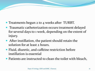 Treatments begun 2 to 4 weeks after TURBT.
 Traumatic catheterization occurs treatment delayed
for several days to 1 week, depending on the extent of
injury.
 After instillation, the patient should retain the
solution for at least 2 hours.
 Fluid, diuretic, and caffeine restriction before
instillation is essential
 Patients are instructed to clean the toilet with bleach,
16
Dept of Urology, GRH and KMC, Chennai.
 