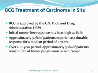 BCG Treatment of Carcinoma in Situ
 BCG is approved by the U.S. Food and Drug
Administration (FDA).
 Initial tumor-free response rate is as high as 84%
 Approximately 50% of patients experience a durable
response for a median period of 4 years.
 Over a 10-year period, approximately 30% of patients
remain free of tumor progression or recurrence
17
Dept of Urology, GRH and KMC, Chennai.
 