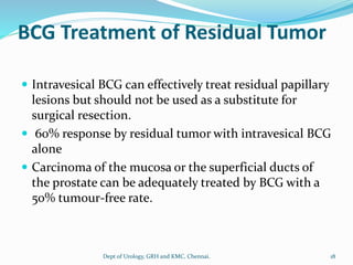 BCG Treatment of Residual Tumor
 Intravesical BCG can effectively treat residual papillary
lesions but should not be used as a substitute for
surgical resection.
 60% response by residual tumor with intravesical BCG
alone
 Carcinoma of the mucosa or the superficial ducts of
the prostate can be adequately treated by BCG with a
50% tumour-free rate.
18
Dept of Urology, GRH and KMC, Chennai.
 