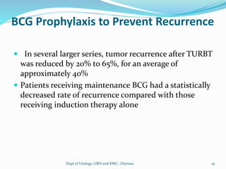 BCG Prophylaxis to Prevent Recurrence
 In several larger series, tumor recurrence after TURBT
was reduced by 20% to 65%, for an average of
approximately 40%
 Patients receiving maintenance BCG had a statistically
decreased rate of recurrence compared with those
receiving induction therapy alone
19
Dept of Urology, GRH and KMC, Chennai.
 