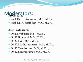 Moderators:
Professors:
 Prof. Dr. G. Sivasankar, M.S., M.Ch.,
 Prof. Dr. A. Senthilvel, M.S., M.Ch.,
Asst Professors:
 Dr. J. Sivabalan, M.S., M.Ch.,
 Dr. R. Bhargavi, M.S., M.Ch.,
 Dr. S. Raju, M.S., M.Ch.,
 Dr. K. Muthurathinam, M.S., M.Ch.,
 Dr. D. Tamilselvan, M.S., M.Ch.,
 Dr. K. Senthilkumar, M.S., M.Ch.
Dept of Urology, GRH and KMC, Chennai. 2
 
