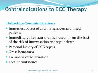 Contraindications to BCG Therapy
❑Absolute Contraindications
 Immunosuppressed and immunocompromised
patients
 Immediately after transurethral resection on the basis
of the risk of intravasation and septic death
 Personal history of BCG sepsis
 Gross hematuria
 Traumatic catheterization
 Total incontinence
21
Dept of Urology, GRH and KMC, Chennai.
 