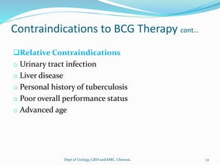 Contraindications to BCG Therapy cont…
❑Relative Contraindications
o Urinary tract infection
o Liver disease
o Personal history of tuberculosis
o Poor overall performance status
o Advanced age
22
Dept of Urology, GRH and KMC, Chennai.
 