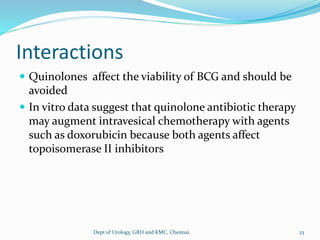 Interactions
 Quinolones affect the viability of BCG and should be
avoided
 In vitro data suggest that quinolone antibiotic therapy
may augment intravesical chemotherapy with agents
such as doxorubicin because both agents affect
topoisomerase II inhibitors
23
Dept of Urology, GRH and KMC, Chennai.
 