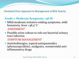 Cleveland Clinic Approach to Management of BCG Toxicity
Grade 1: Moderate Symptoms <48 Hr
 Mild/moderate irritative voiding symptoms, mild
hematuria, fever <38.5° C
ASSESSMENT
 Possible urine culture to rule out bacterial urinary
tract infection
SYMPTOM MANAGEMENT
 Anticholinergics, topical antispasmodics
(phenazopyridine), analgesics, nonsteroidal anti-
inflammatory drugs
24
Dept of Urology, GRH and KMC, Chennai.
 