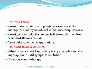 MANAGEMENT
 Consult immediately with physician experienced in
management of mycobacterial infections/complications.
 Consider dose reduction to one half to one third of dose
when instillations resume.
 Treat culture results as appropriate.
ANTIMICROBIAL AGENTS
 Administer isoniazid and rifampins, 300 mg/day and 600
mg/day, orally until symptom resolution.
 Do not use monotherapy.
26
Dept of Urology, GRH and KMC, Chennai.
 