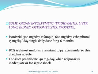 ❑SOLID ORGAN INVOLVEMENT (EPIDIDYMITIS, LIVER,
LUNG, KIDNEY, OSTEOMYELITIS, PROSTATE)
 Isoniazid, 300 mg/day, rifampin, 600 mg/day, ethambutol,
15 mg/kg/ day single daily dose for 3-6 months
 BCG is almost uniformly resistant to pyrazinamide, so this
drug has no role.
 Consider prednisone, 40 mg/day, when response is
inadequate or for septic shock
28
Dept of Urology, GRH and KMC, Chennai.
 