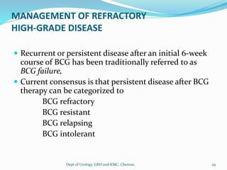 MANAGEMENT OF REFRACTORY
HIGH-GRADE DISEASE
 Recurrent or persistent disease after an initial 6-week
course of BCG has been traditionally referred to as
BCG failure,
 Current consensus is that persistent disease after BCG
therapy can be categorized to
BCG refractory
BCG resistant
BCG relapsing
BCG intolerant
29
Dept of Urology, GRH and KMC, Chennai.
 